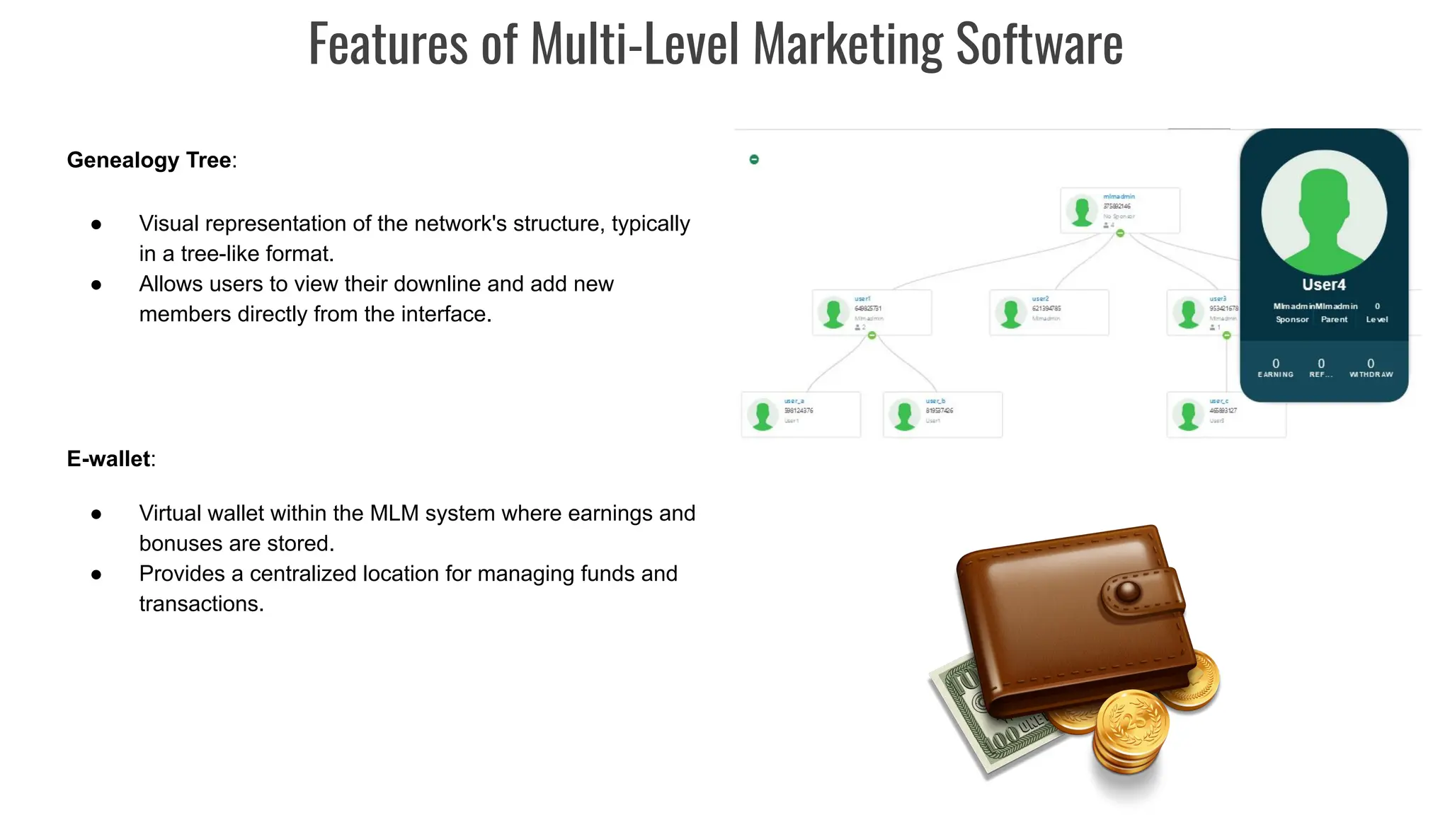 Genealogy Tree:
● Visual representation of the network's structure, typically
in a tree-like format.
● Allows users to view their downline and add new
members directly from the interface.
E-wallet:
● Virtual wallet within the MLM system where earnings and
bonuses are stored.
● Provides a centralized location for managing funds and
transactions.
Features of Multi-Level Marketing Software
 