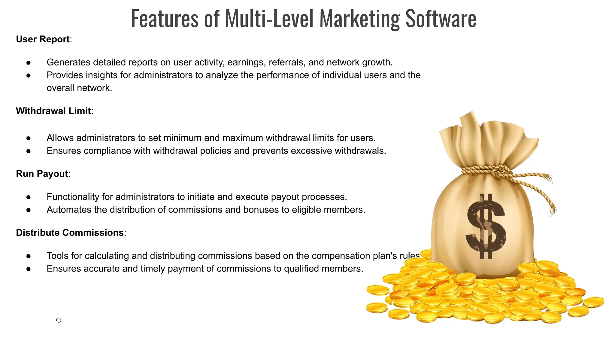 User Report:
● Generates detailed reports on user activity, earnings, referrals, and network growth.
● Provides insights for administrators to analyze the performance of individual users and the
overall network.
Withdrawal Limit:
● Allows administrators to set minimum and maximum withdrawal limits for users.
● Ensures compliance with withdrawal policies and prevents excessive withdrawals.
Run Payout:
● Functionality for administrators to initiate and execute payout processes.
● Automates the distribution of commissions and bonuses to eligible members.
Distribute Commissions:
● Tools for calculating and distributing commissions based on the compensation plan's rules.
● Ensures accurate and timely payment of commissions to qualified members.
○
Features of Multi-Level Marketing Software
 