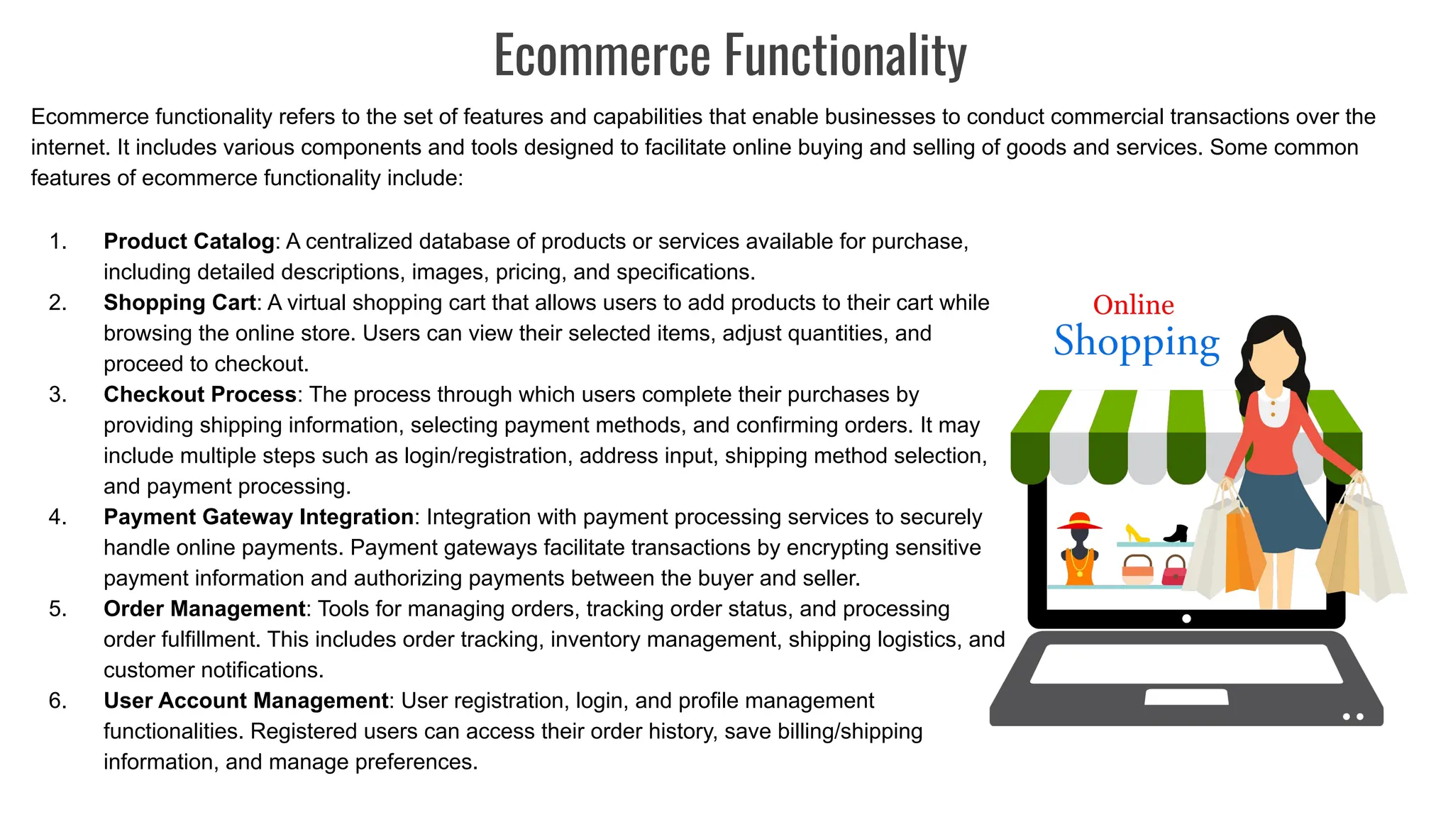 Ecommerce Functionality
Ecommerce functionality refers to the set of features and capabilities that enable businesses to conduct commercial transactions over the
internet. It includes various components and tools designed to facilitate online buying and selling of goods and services. Some common
features of ecommerce functionality include:
1. Product Catalog: A centralized database of products or services available for purchase,
including detailed descriptions, images, pricing, and specifications.
2. Shopping Cart: A virtual shopping cart that allows users to add products to their cart while
browsing the online store. Users can view their selected items, adjust quantities, and
proceed to checkout.
3. Checkout Process: The process through which users complete their purchases by
providing shipping information, selecting payment methods, and confirming orders. It may
include multiple steps such as login/registration, address input, shipping method selection,
and payment processing.
4. Payment Gateway Integration: Integration with payment processing services to securely
handle online payments. Payment gateways facilitate transactions by encrypting sensitive
payment information and authorizing payments between the buyer and seller.
5. Order Management: Tools for managing orders, tracking order status, and processing
order fulfillment. This includes order tracking, inventory management, shipping logistics, and
customer notifications.
6. User Account Management: User registration, login, and profile management
functionalities. Registered users can access their order history, save billing/shipping
information, and manage preferences.
 