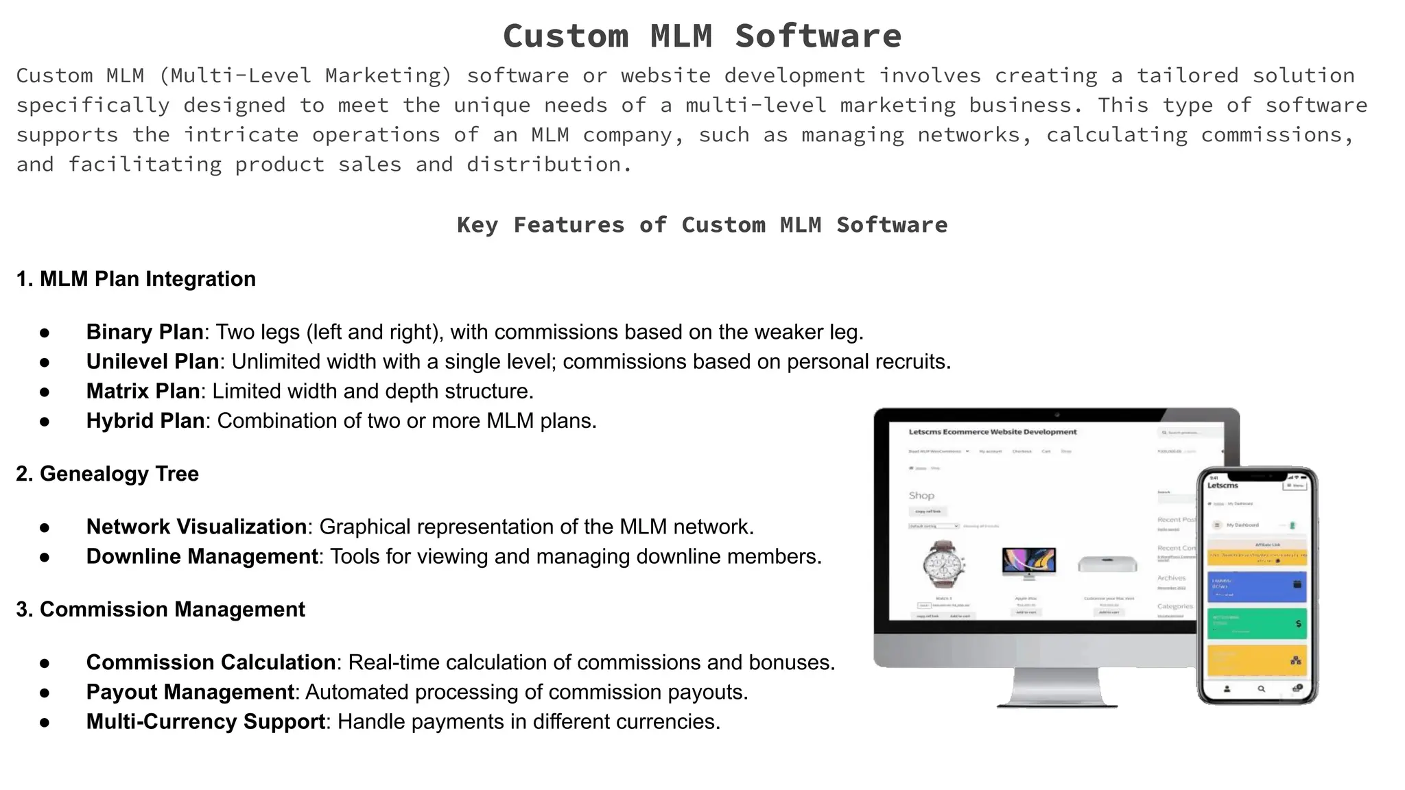 Custom MLM Software
Custom MLM (Multi-Level Marketing) software or website development involves creating a tailored solution
specifically designed to meet the unique needs of a multi-level marketing business. This type of software
supports the intricate operations of an MLM company, such as managing networks, calculating commissions,
and facilitating product sales and distribution.
Key Features of Custom MLM Software
1. MLM Plan Integration
● Binary Plan: Two legs (left and right), with commissions based on the weaker leg.
● Unilevel Plan: Unlimited width with a single level; commissions based on personal recruits.
● Matrix Plan: Limited width and depth structure.
● Hybrid Plan: Combination of two or more MLM plans.
2. Genealogy Tree
● Network Visualization: Graphical representation of the MLM network.
● Downline Management: Tools for viewing and managing downline members.
3. Commission Management
● Commission Calculation: Real-time calculation of commissions and bonuses.
● Payout Management: Automated processing of commission payouts.
● Multi-Currency Support: Handle payments in different currencies.
 