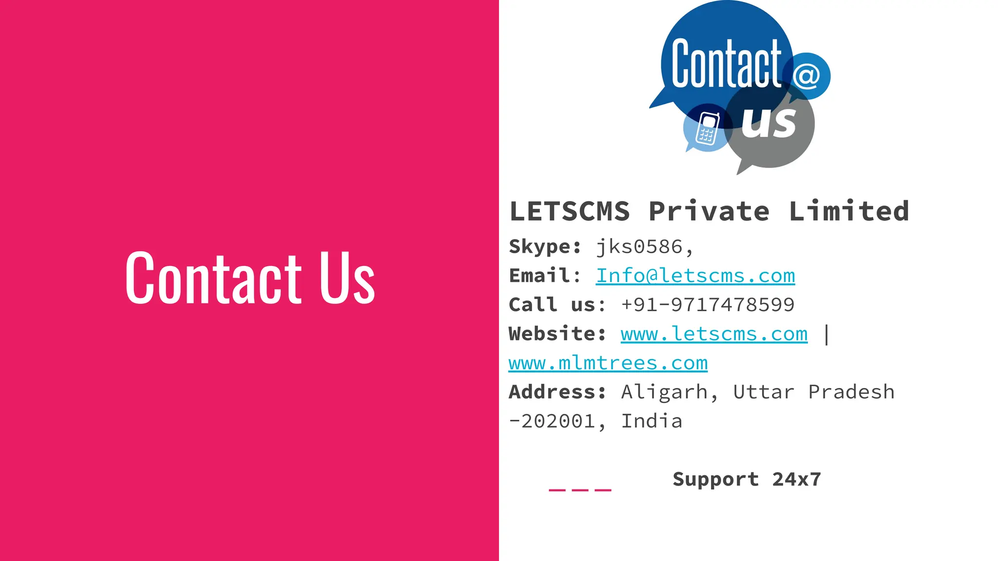 Contact Us
LETSCMS Private Limited
Skype: jks0586,
Email: Info@letscms.com
Call us: +91-9717478599
Website: www.letscms.com |
www.mlmtrees.com
Address: Aligarh, Uttar Pradesh
-202001, India
Support 24x7
 