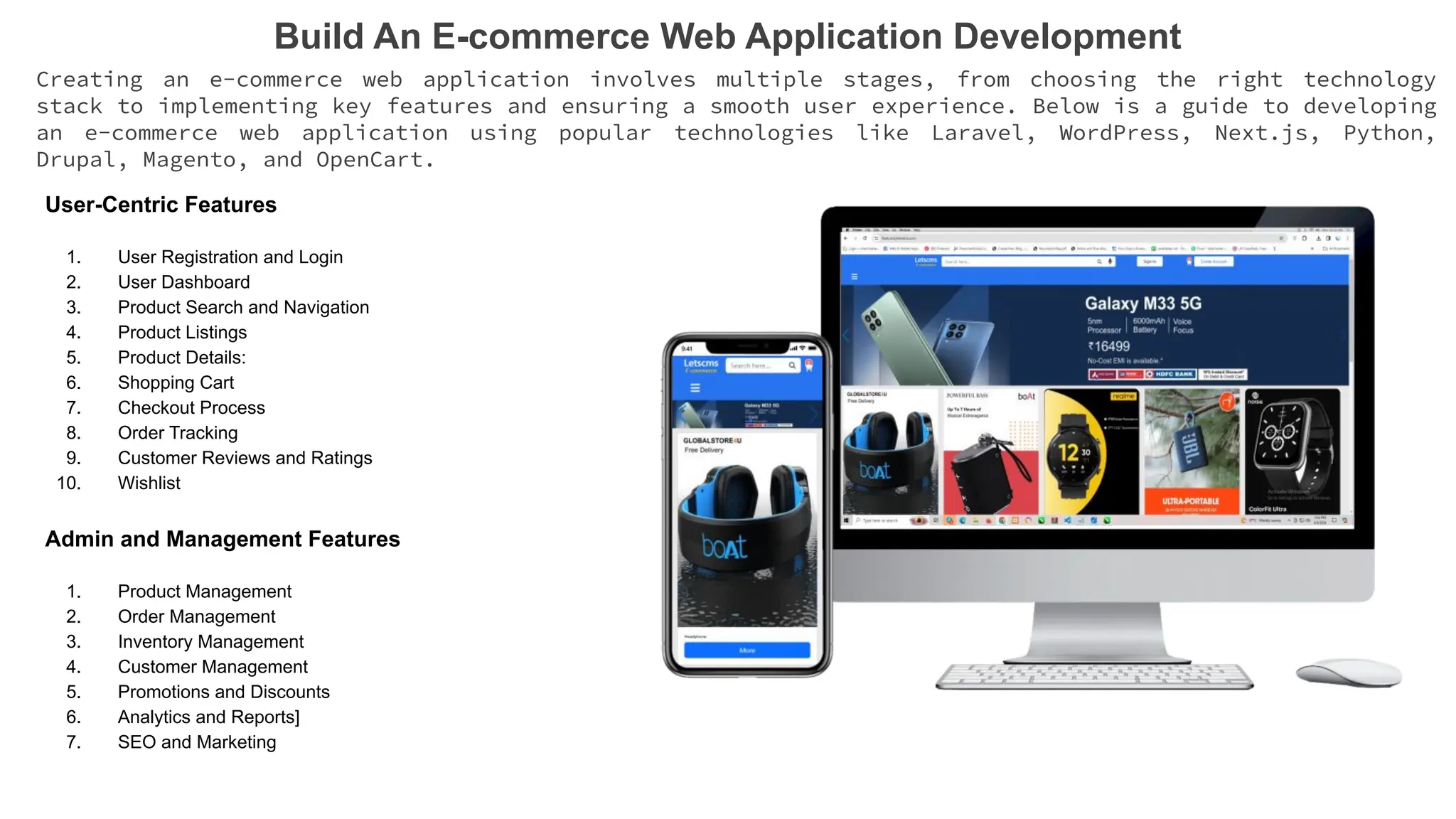 Build An E-commerce Web Application Development
Creating an e-commerce web application involves multiple stages, from choosing the right technology
stack to implementing key features and ensuring a smooth user experience. Below is a guide to developing
an e-commerce web application using popular technologies like Laravel, WordPress, Next.js, Python,
Drupal, Magento, and OpenCart.
User-Centric Features
1. User Registration and Login
2. User Dashboard
3. Product Search and Navigation
4. Product Listings
5. Product Details:
6. Shopping Cart
7. Checkout Process
8. Order Tracking
9. Customer Reviews and Ratings
10. Wishlist
Admin and Management Features
1. Product Management
2. Order Management
3. Inventory Management
4. Customer Management
5. Promotions and Discounts
6. Analytics and Reports]
7. SEO and Marketing
 