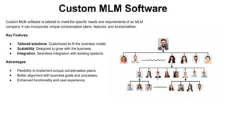 Custom MLM Software
Custom MLM software is tailored to meet the specific needs and requirements of an MLM
company. It can incorporate unique compensation plans, features, and functionalities.
Key Features:
● Tailored solutions: Customized to fit the business model.
● Scalability: Designed to grow with the business.
● Integration: Seamless integration with existing systems.
Advantages:
● Flexibility to implement unique compensation plans.
● Better alignment with business goals and processes.
● Enhanced functionality and user experience.
 
