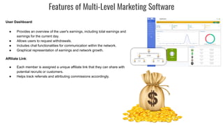 Features of Multi-Level Marketing Software
User Dashboard:
● Provides an overview of the user's earnings, including total earnings and
earnings for the current day.
● Allows users to request withdrawals.
● Includes chat functionalities for communication within the network.
● Graphical representation of earnings and network growth.
Affiliate Link:
● Each member is assigned a unique affiliate link that they can share with
potential recruits or customers.
● Helps track referrals and attributing commissions accordingly.
 