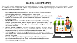 Ecommerce Functionality
Ecommerce functionality refers to the set of features and capabilities that enable businesses to conduct commercial transactions over the
internet. It includes various components and tools designed to facilitate online buying and selling of goods and services. Some common
features of ecommerce functionality include:
1. Product Catalog: A centralized database of products or services available for purchase,
including detailed descriptions, images, pricing, and specifications.
2. Shopping Cart: A virtual shopping cart that allows users to add products to their cart while
browsing the online store. Users can view their selected items, adjust quantities, and
proceed to checkout.
3. Checkout Process: The process through which users complete their purchases by
providing shipping information, selecting payment methods, and confirming orders. It may
include multiple steps such as login/registration, address input, shipping method selection,
and payment processing.
4. Payment Gateway Integration: Integration with payment processing services to securely
handle online payments. Payment gateways facilitate transactions by encrypting sensitive
payment information and authorizing payments between the buyer and seller.
5. Order Management: Tools for managing orders, tracking order status, and processing
order fulfillment. This includes order tracking, inventory management, shipping logistics, and
customer notifications.
6. User Account Management: User registration, login, and profile management
functionalities. Registered users can access their order history, save billing/shipping
information, and manage preferences.
 