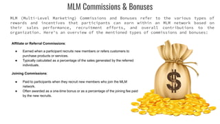 MLM Commissions & Bonuses
MLM (Multi-Level Marketing) Commissions and Bonuses refer to the various types of
rewards and incentives that participants can earn within an MLM network based on
their sales performance, recruitment efforts, and overall contributions to the
organization. Here's an overview of the mentioned types of commissions and bonuses:
Affiliate or Referral Commissions:
● Earned when a participant recruits new members or refers customers to
purchase products or services.
● Typically calculated as a percentage of the sales generated by the referred
individuals.
Joining Commissions:
● Paid to participants when they recruit new members who join the MLM
network.
● Often awarded as a one-time bonus or as a percentage of the joining fee paid
by the new recruits.
 