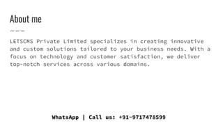 About me
LETSCMS Private Limited specializes in creating innovative
and custom solutions tailored to your business needs. With a
focus on technology and customer satisfaction, we deliver
top-notch services across various domains.
WhatsApp | Call us: +91-9717478599
 