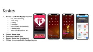● Binadas Live Mobile App Development
○ Live video streaming
○ Audio Party
○ Chatting
○ Comments
○ Group Video Live Streaming
○ Create Agency
○ Share Gift - Animations, etc.
○
● Custom Mobile Apps
● E-commerce Mobile Apps
● Custom Mobile App Development
● Affiliate eCommerce Mobile App Development
Services
 