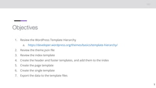 Objectives
1. Review the WordPress Template Hierarchy
a. https://developer.wordpress.org/themes/basics/template-hierarchy/
2. Review the theme.json file
3. Review the index template
4. Create the header and footer templates, and add them to the index
5. Create the page template
6. Create the single template
7. Export the data to the template files
7
 