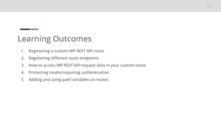 Learning Outcomes
1. Registering a custom WP REST API route
2. Registering different route endpoints
3. How to access WP REST API request data in your custom route
4. Protecting routes/requiring authentication
5. Adding and using path variables on routes
 