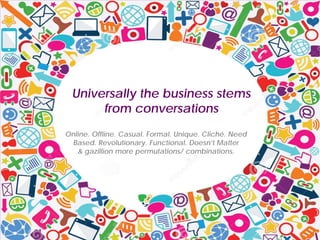 Universally the business stems
from conversations
Online. Offline. Casual. Formal. Unique. Cliché. Need
Based. Revolutionary. Functional. Doesn’t Matter
& gazillion more permutations/ combinations.
 