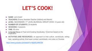 LET’S COOK!
 NAME: Let’s Cook!
 TEACHERS: Emma, Assistant Teacher (Ireland) and Narmin.
 LEVEL: SECONDARY, 1ST LEVEL BILINGUAL GROUP (1ESO, 12 years old)
 NUMBER OF STUDENTS: 23 students
 SESSIONS: 4 sessions
 TIME: 55 mins
 Language focus on Food and Cooking Vocabulary / Grammar based on the
Imperative.
 ACTIVITIES AND RESOURCES: an approach to Irish culture, wordclouds, writing
task, speaking activity, final super contest, worksheets, and video on Youtube
https://www.youtube.com/watch?v=NjS0CuWN7Sk
.
 