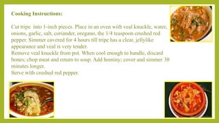 Cooking Instructions:
Cut tripe into 1-inch pieces. Place in an oven with veal knuckle, water,
onions, garlic, salt, coriander, oregano, the 1/4 teaspoon crushed red
pepper. Simmer covered for 4 hours till tripe has a clear, jellylike
appearance and veal is very tender.
Remove veal knuckle from pot. When cool enough to handle, discard
bones; chop meat and return to soup. Add hominy; cover and simmer 30
minutes longer.
Serve with crushed red pepper.
 