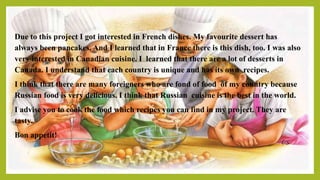 Due to this project I got interested in French dishes. My favourite dessert has
always been pancakes. And I learned that in France there is this dish, too. I was also
very interested in Canadian cuisine. I learned that there are a lot of desserts in
Canada. I understand that each country is unique and has its own recipes.
I think that there are many foreigners who are fond of food of my country because
Russian food is very delicious. I think that Russian cuisine is the best in the world.
I advise you to cook the food which recipes you can find in my project. They are
tasty.
Bon appetit!
 