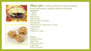 Mince pie- a small, round pie or tart containing
sweet mincemeat, typically eaten at Christmas.
Ingredients:
1 apple
1 banana
100g raisins
100g currants
50g mixed peel, chopped
50g almonds
Grated rind of 1 large lemon or lime
1 tbsp brandy
1tbsp rum
100g brown sugar
Pastry:
400g plain flour
200g butter
200g caster sugar
6 egg yolks
4 tbsp cold water
 