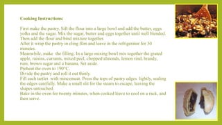 Cooking Instructions:
First make the pastry. Sift the flour into a large bowl and add the butter, eggs
yolks and the sugar. Mix the sugar, butter and eggs together until well blended.
Then add the flour and bind mixture together.
After it wrap the pastry in cling film and leave in the refrigerator for 30
minutes.
Meanwhile, make the filling. In a large mixing bowl mix together the grated
apple, raisins, currants, mixed peel, chopped almonds, lemon rind, brandy,
rum, brown sugar and a banana. Set aside.
Preheat the oven to 190°C.
Divide the pastry and roll it out thinly.
Fill each tartlet with mincemeat. Press the tops of pastry edges lightly, sealing
the edges carefully. Make a small slit for the steam to escape, leaving the
shapes untouched.
Bake in the oven for twenty minutes, when cooked leave to cool on a rack, and
then serve.
 