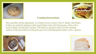 Cooking Instructions:
Mix carefully all the ingredients. It is better to use a mixer. You`ll obtain thin batter.
Crêpes are made by pouring a thin liquid batter onto a hot frying pan, often with a
trace of butter on the pan's surface. The batter is spread evenly over the cooking
surface of the pan either by tilting the pan or by distributing the batter with a spatula.
 