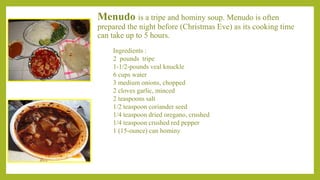 Menudo is a tripe and hominy soup. Menudo is often
prepared the night before (Christmas Eve) as its cooking time
can take up to 5 hours.
Ingredients :
2 pounds tripe
1-1/2-pounds veal knuckle
6 cups water
3 medium onions, chopped
2 cloves garlic, minced
2 teaspoons salt
1/2 teaspoon coriander seed
1/4 teaspoon dried oregano, crushed
1/4 teaspoon crushed red pepper
1 (15-ounce) can hominy
 