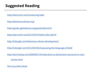 Suggested Reading
http://dannorth.net/introducing-bdd/
http://behaviourdriven.org/
http://guide.agilealliance.org/guide/bdd.html
http://dannorth.net/2012/05/31/bdd-is-like-tdd-if/
http://lizkeogh.com/behaviour-driven-development/
http://lizkeogh.com/2012/05/30/showcasing-the-language-of-bdd/
http://benmabey.com/2008/05/19/imperative-vs-declarative-scenarios-in-user-
stories.html
The Cucumber Book
 