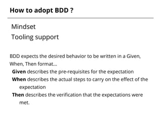 Mindset
Tooling support
BDD expects the desired behavior to be written in a Given,
When, Then format...
Given describes the pre-requisites for the expectation
When describes the actual steps to carry on the effect of the
expectation
Then describes the verification that the expectations were
met.
How to adopt BDD ?
 