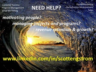 Customer Success
Program Management
Email Marketing

NEED HELP?

Digital Marketing
Performance Measurement
Sales

motivating people?
managing projects and programs?
revenue retention & growth?

www.linkedin.com/in/scottengstrom

 