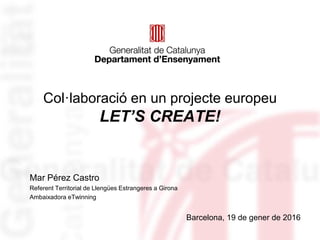Col·laboració en un projecte europeu
LET’S CREATE!
Barcelona, 19 de gener de 2016
Mar Pérez Castro
Referent Territorial de Llengües Estrangeres a Girona
Ambaixadora eTwinning
 