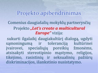 Projekto apibendrinimas
Comenius daugiašalių mokyklų partnerysčių
Projekto „Let‘s create a multicultural
Europe“ vizija:
sukurti ilgalaikį daugiakultūrį dialogą, ugdyti
sąmoningumą ir toleranciją kultūrinei
įvairovei, specialiųjų poreikių žmonėms,
atsisakyti stereotipinio mąstymo, religijos,
tikėjimo, rasistinių ir seksualinių pažiūrų
diskriminacijos, išankstinio nusistatymo.
 