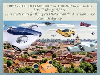 PRIMARY SCHOOL COMPETITION in LITHUANIA for 4th Graders.
Lets Challenge NASA!
Let's create rules for flying cars faster than the American Space
Research Agency.
 