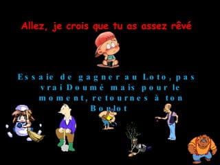 Allez, je crois que tu as assez rêvé   Essaie de gagner au Loto, pas vrai Doumé mais pour le moment, retournes à ton Boulot   