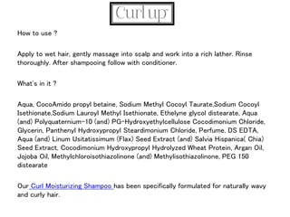 How to use ?
Apply to wet hair, gently massage into scalp and work into a rich lather. Rinse
thoroughly. After shampooing follow with conditioner.
What's in it ?
Aqua, CocoAmido propyl betaine, Sodium Methyl Cocoyl Taurate,Sodium Cocoyl
Isethionate,Sodium Lauroyl Methyl Isethionate, Ethelyne glycol distearate, Aqua
(and) Polyquaternium-10 (and) PG-Hydroxyethylcellulose Cocodimonium Chloride,
Glycerin, Panthenyl Hydroxypropyl Steardimonium Chloride, Perfume, DS EDTA,
Aqua (and) Linum Usitatissimum (Flax) Seed Extract (and) Salvia Hispanica( Chia)
Seed Extract, Cocodimonium Hydroxypropyl Hydrolyzed Wheat Protein, Argan Oil,
Jojoba Oil, Methylchloroisothiazolinone (and) Methylisothiazolinone, PEG 150
distearate
Our Curl Moisturizing Shampoo has been specifically formulated for naturally wavy
and curly hair.
 