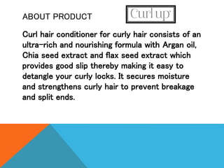 ABOUT PRODUCT
Curl hair conditioner for curly hair consists of an
ultra-rich and nourishing formula with Argan oil,
Chia seed extract and flax seed extract which
provides good slip thereby making it easy to
detangle your curly locks. It secures moisture
and strengthens curly hair to prevent breakage
and split ends.
 