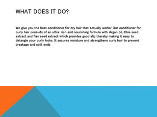 WHAT DOES IT DO?
We give you the best conditioner for dry hair that actually works! Our conditioner for
curly hair consists of an ultra-rich and nourishing formula with Argan oil, Chia seed
extract and flax seed extract which provides good slip thereby making it easy to
detangle your curly locks. It secures moisture and strengthens curly hair to prevent
breakage and split ends
 