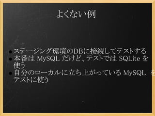 よくない例


    ステージング環境のDBに接続してテストする
    本番は MySQL だけど、テストでは SQLite を
    使う
    自分のローカルに立ち上がっている MySQL  を
    テストに使う
 
 