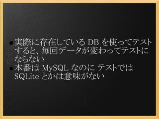 実際に存在している DB を使ってテスト
すると、毎回データが変わってテストに
ならない
本番は MySQL なのに テストでは
SQLite とかは意味がない
 