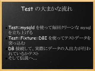 Test の大まかな流れ


Test::mysqld を使って毎回クリーンな mysql
を立ち上げる
Test::Fixture::DBI を使ってテストデータを
突っ込む
DB 接続して、実際にデータの入出力が行わ
れているかテスト
そして伝説へ...
 