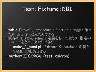 Test::Fixture::DBI


table 作ったり、 procedure / function / trigger 作っ
たり、data ぶっこんだりできる
既存の DB から schema 定義をもってきたり、指定の
レコードをとって来たりできる
  make_*_yaml.pl で fixture や database 定義を
  YAML に吐き出せる
Author: ZIGOROu, (test: xaicron)
 