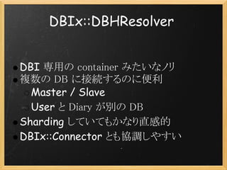 DBIx::DBHResolver


DBI 専用の container みたいなノリ
複数の DB に接続するのに便利
  Master / Slave
  User と Diary が別の DB
Sharding していてもかなり直感的
DBIx::Connector とも協調しやすい
 
