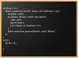 my $row = try {
    $self->connector('SLAVE', $user_id)->run(fixup => sub {
        my $dbh = shift;
        my ($stmt, @bind) = $self->sql->select(
            'user_data',
            [qw/id name/],
            { id => $user_id, disabled => 0 },  
        );  
        $dbh->selectrow_hashref($stmt, undef, @bind);
    });
}
catch {
    my $e = $_;
    ...
};
 