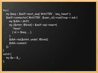 try {
    my $seq = $self->next_seq('MASTER', 'seq_tweet');
    $self->connector('MASTER', $user_id)->run(fixup => sub {
        my $dbh = shift;
        my ($stmt, @bind) = $self->sql->insert(
            'tweet',
            { id => $seq, ... },
        );
        $dbh->do($stmt, undef, @bind);
        $dbh->commit;
    });
}
catch {
    my $e = $_;
};
 