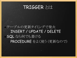 TRIGGER とは



テーブルの更新タイミングで発火
 INSERT / UPDATE / DELETE
SQL なら何でも書ける
 PROCEDURE をよく使う (更新なので)
 