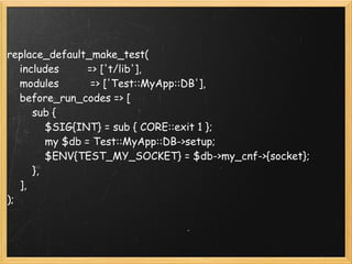 replace_default_make_test(
    includes         => ['t/lib'],
    modules          => ['Test::MyApp::DB'],
    before_run_codes => [
        sub {
            $SIG{INT} = sub { CORE::exit 1 };
            my $db = Test::MyApp::DB->setup;
            $ENV{TEST_MY_SOCKET} = $db->my_cnf->{socket};
        },  
    ],  
);
 