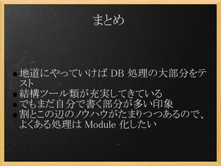 まとめ


地道にやっていけば DB 処理の大部分をテ
スト
結構ツール類が充実してきている
でもまだ自分で書く部分が多い印象
割とこの辺のノウハウがたまりつつあるので、
よくある処理は Module 化したい
 