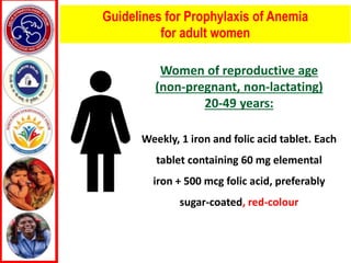 Guidelines for Prophylaxis of Anemia
for adult women
Women of reproductive age
(non-pregnant, non-lactating)
20-49 years:
Weekly, 1 iron and folic acid tablet. Each
tablet containing 60 mg elemental
iron + 500 mcg folic acid, preferably
sugar-coated, red-colour
 