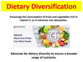 Dietary Diversification
Advocate for dietary diversity to ensure a broader
range of nutrients.
Encourage the consumption of fruits and vegetables rich in
vitamin C, as it enhances iron absorption.
 