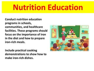Nutrition Education
Conduct nutrition education
programs in schools,
communities, and healthcare
facilities. These programs should
focus on the importance of iron
in the diet and how to prepare
iron-rich meals.
Include practical cooking
demonstrations to show how to
make iron-rich dishes.
 