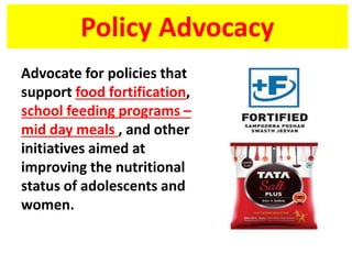 Policy Advocacy
Advocate for policies that
support food fortification,
school feeding programs –
mid day meals , and other
initiatives aimed at
improving the nutritional
status of adolescents and
women.
 