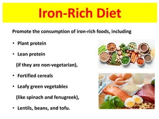 Iron-Rich Diet
• Plant protein
• Lean protein
(if they are non-vegetarian),
• Fortified cereals
• Leafy green vegetables
(like spinach and fenugreek),
• Lentils, beans, and tofu.
Promote the consumption of iron-rich foods, including
 
