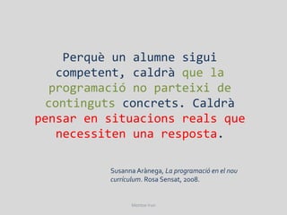 Perquè un alumne sigui
   competent, caldrà que la
  programació no parteixi de
 continguts concrets. Caldrà
pensar en situacions reals que
   necessiten una resposta.

          Susanna Arànega, La programació en el nou
          currículum. Rosa Sensat, 2008.


                Montse Irun
 