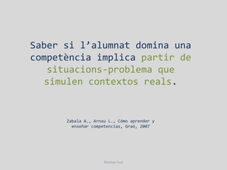 Saber si l’alumnat domina una
competència implica partir de
   situacions-problema que
  simulen contextos reals.


      Zabala A., Arnau L., Cómo aprender y
        enseñar competencias, Graó, 2007




                     Montse Irun
 