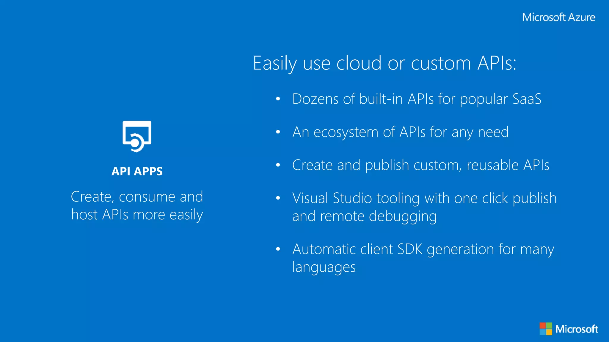 Easily use cloud or custom APIs:
• Dozens of built-in APIs for popular SaaS
• An ecosystem of APIs for any need
• Create and publish custom, reusable APIs
• Visual Studio tooling with one click publish
and remote debugging
• Automatic client SDK generation for many
languages
Create, consume and
host APIs more easily
API APPS
 